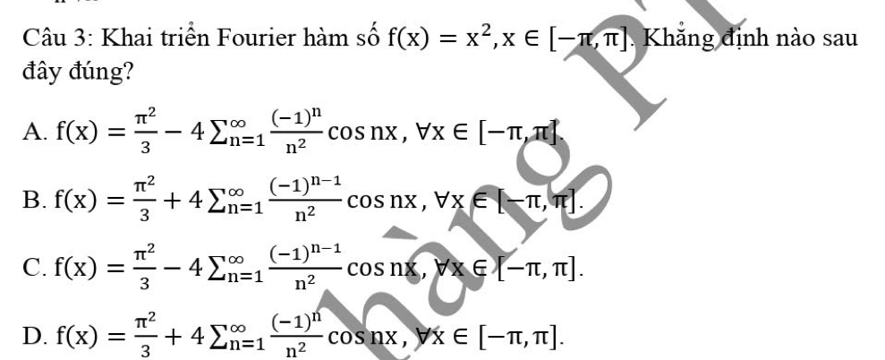 Khai triển Fourier hàm số f(x)=x^2, x∈ [-π ,π ] Khắng định nào sau
đây đúng?
A. f(x)= π^2/3 -4sumlimits _(n=1)^(∈fty)frac (-1)^nn^2cos nx, forall x∈ [-π ,π ]
B. f(x)= π^2/3 +4sumlimits (_n=1)^(∈fty)frac (-1)^n-1n^2cos nx, forall x∈ [-π ,π ].
C. f(x)= π^2/3 -4sumlimits (_n=1)^(∈fty)frac (-1)^n-1n^2cos nx, forall x∈ [-π ,π ].
D. f(x)= π^2/3 +4sumlimits (_n=1)^(∈fty)frac (-1)^nn^2cos nx, yx∈ [-π ,π ].