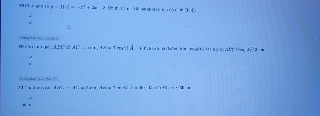 Cho hàm số y=f(x)=-x^2+2x+3. Đồ thị hàm số là parabol có tọa độ đỉnh (1;4). 
Đúng hay Sai, 0.25Điểm
20.Cho tam giác ABC có AC=5cm, AB=7cm và widehat A=60°. Bán kính đường tròn ngoại tiếp tam giác ABC bằng 2sqrt(13)cm. 
× 
Đúng hay Sai, 0.25Điểm
21.Cho tam giác ABC có AC=5cm, AB=7cm và widehat A=60°. Khi đó BC=sqrt(39)cm. 
×