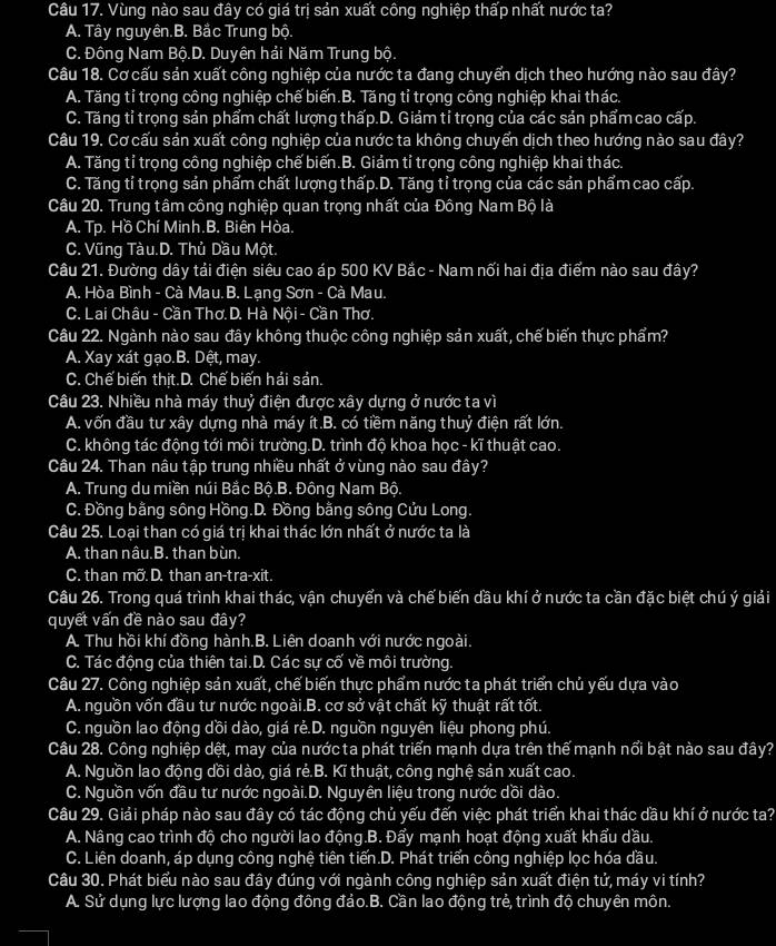 Vùng nào sau đây có giá trị sản xuất công nghiệp thấp nhất nước ta?
A. Tây nguyên.B. Bắc Trung bộ.
C. Đông Nam Bộ.D. Duyên hải Năm Trung bộ.
Câu 18. Cơ cấu sản xuất công nghiệp của nước ta đang chuyển dịch theo hướng nào sau đây?
A. Tăng tỉ trọng công nghiệp chế biến.B. Tăng tỉ trọng công nghiệp khai thác.
C. Tăng tỉ trọng sản phẩm chất lượng thấp.D. Giảm tỉ trọng của các sản phẩm cao cấp.
Câu 19. Cơ cấu sản xuất công nghiệp của nước ta không chuyển dịch theo hướng nào sau đây?
A. Tăng tỉ trọng công nghiệp chế biến.B. Giảm tỉ trọng công nghiệp khai thác.
C. Tăng tỉ trọng sản phẩm chất lượng thấp.D. Tăng tỉ trọng của các sản phẩm cao cấp.
Câu 20. Trung tâm công nghiệp quan trọng nhất của Đông Nam Bộ là
A. Tp. Hồ Chí Minh.B. Biên Hòa.
C. Vũng Tàu.D. Thủ Dầu Một.
Câu 21. Đường dây tải điện siêu cao áp 500 KV Bắc - Nam nối hai địa điểm nào sau đây?
A. Hòa Bình - Cà Mau.B. Lạng Sơn - Cà Mau.
C. Lai Châu - Cần Thơ D. Hà Nội - Cần Thơ.
Câu 22. Ngành nào sau đây không thuộc công nghiệp sản xuất, chế biển thực phẩm?
A. Xay xát gạo.B. Dệt, may.
C. Chế biển thịt.D. Chế biển hải sản.
Câu 23. Nhiều nhà máy thuỷ điện được xây dựng ở nước ta vì
A. vốn đầu tư xây dựng nhà máy ít.B. có tiềm năng thuỷ điện rất lớn.
C. không tác động tới môi trường.D. trình độ khoa học - kĩ thuật cao.
Câu 24. Than nâu tập trung nhiều nhất ở vùng nào sau đây?
A. Trung du miền núi Bắc Bộ.B. Đông Nam Bộ.
C. Đồng bằng sông Hồng.D. Đồng bằng sông Cửu Long.
Câu 25. Loại than có giá trị khai thác lớn nhất ở nước ta là
A. than nâu.B. than bùn.
C. than mỡ. D. than an-tra-xit.
Câu 26. Trong quá trình khai thác, vận chuyển và chế biến dầu khí ở nước ta cần đặc biệt chú ý giải
quyết vấn đề nào sau đây?
A. Thu hồi khí đồng hành.B. Liên doanh với nước ngoài.
C. Tác động của thiên tai.D. Các sự cố về môi trường.
Câu 27. Công nghiệp sản xuất, chế biến thực phẩm nước ta phát triển chủ yếu dựa vào
A. nguồn vốn đầu tư nước ngoài.B. cơ sở vật chất kỹ thuật rất tốt.
C. nguồn lao động dồi dào, giá rẻ.D. nguồn nguyên liệu phong phú.
Câu 28. Công nghiệp dệt, may của nước ta phát triển mạnh dựa trên thể mạnh nổi bật nào sau đây?
A. Nguồn lao động dồi dào, giá rẻ.B. Kĩ thuật, công nghệ sản xuất cao.
C. Nguồn vốn đầu tư nước ngoài.D. Nguyên liệu trong nước dồi dào.
Câu 29. Giải pháp nào sau đây có tác động chủ yếu đến việc phát triển khai thác dầu khí ở nước ta?
A. Nâng cao trình độ cho người lao động.B. Đẩy mạnh hoạt động xuất khẩu dầu.
C. Liên doanh, áp dụng công nghệ tiên tiến.D. Phát triển công nghiệp lọc hóa dầu.
Câu 30. Phát biểu nào sau đây đúng với ngành công nghiệp sản xuất điện tử, máy vi tính?
A. Sử dụng lực lượng lao động đông đảo.B. Cần lao động trẻ, trình độ chuyên môn.