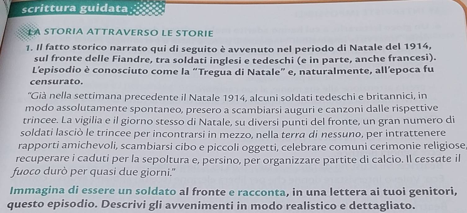 scrittura guidata 
LA STORIA ATTRAVERSO LE STORIE 
1. Il fatto storico narrato qui di seguito è avvenuto nel periodo di Natale del 1914, 
sul fronte delle Fiandre, tra soldati inglesi e tedeschi (e in parte, anche francesi). 
L’episodio è conosciuto come la “Tregua di Natale” e, naturalmente, all’epoca fu 
censurato. 
“Già nella settimana precedente il Natale 1914, alcuni soldati tedeschi e britannici, in 
modo assolutamente spontaneo, presero a scambiarsi auguri e canzoni dalle rispettive 
trincee. La vigilia e il giorno stesso di Natale, su diversi punti del fronte, un gran numero di 
soldati lasciò le trincee per incontrarsi in mezzo, nella terra di nessuno, per intrattenere 
rapporti amichevoli, scambiarsi cibo e piccoli oggetti, celebrare comuni cerimonie religiose 
recuperare i caduti per la sepoltura e, persino, per organizzare partite di calcio. Il cessate il 
fuoco durò per quasi due giorni.” 
Immagina di essere un soldato al fronte e racconta, in una lettera ai tuoi genitori, 
questo episodio. Descrivi gli avvenimenti in modo realistico e dettagliato.