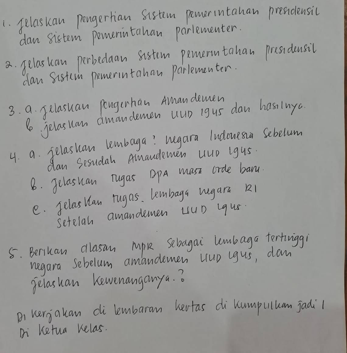 pelaskan pengerhan sistem pemerintahan presidensic 
dan sistem pemerintahan parlementer. 
a. gelaskan perbedaan sistem pemerntahan presidensil 
clan sistern pemerintahan Parlementer. 
3. a. felasuan pongerhan Amandemen 
le jelasian aimandemen uup igus dan has lnyc 
4. a. felashan lembaga? hegara ludonesia Sebelum 
dan Sesudah Amaudemen Hup igus. 
8. Jelasuan Tugas DPA masi crde banu 
e. Jelastlan rugas. lembaga rugara k1 
setelan amandemen LUD Lqus. 
5. Beriuan dllasan Mok sebagai lembaga tertinigg 
negara sebelum amandemen (rup igus, dam 
gelashan Kewenanganya. ? 
B) kergakan di lembaram hertas dikumpuluam jadi1 
Di Ketua kelas.