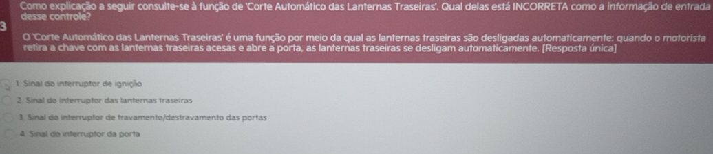 Como explicação a seguir consulte-se à função de 'Corte Automático das Lanternas Traseiras'. Qual delas está INCORRETA como a informação de entrada 
desse controle? 
O 'Corte Automático das Lanternas Traseiras' é uma função por meio da qual as lanternas traseiras são desligadas automaticamente: quando o motorista 
retira a chave com as lanternas traseiras acesas e abre a porta, as lanternas traseiras se desligam automaticamente. [Resposta única] 
1. Sinal do interruptor de ignição 
2. Sinal do interruptor das lanternas traseiras 
3. Sínal do interruptor de travamento/destravamento das portas 
4. Sinal do interruptor da porta