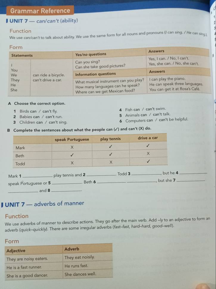 Grammar Reference 
a 
I UNIT 7 — can/can’t (ability) 
2 
Function 
We use can/can't to talk about ability. We use the same form for all nouns and pronouns (I can sing. / He can sing.). 
B 
A Choose the correct option. 
1 Birds can / can't fly. 4 Fish can / can't swim. 
2 Babies can / can't run. 5 Animals can / can't talk. 
3 Children can / can't sing. 6 Computers can / can't be helpful. 
B Complete the sentences about what the people can (✓) and can't (X) do. 
Mark 1 _play tennis and 2 _. Todd 3 _, but he 4 _ 
speak Portuguese or 5 _Beth 6 _ , but she 7 _ 
_and 8 _ 
I UNIT 7 — adverbs of manner 
Function 
We use adverbs of manner to describe actions. They go after the main verb. Add -/y to an adjective to form an 
adverb (quick-quickly). There are some irregular adverbs (fast-fast, hard-hard, good--well).