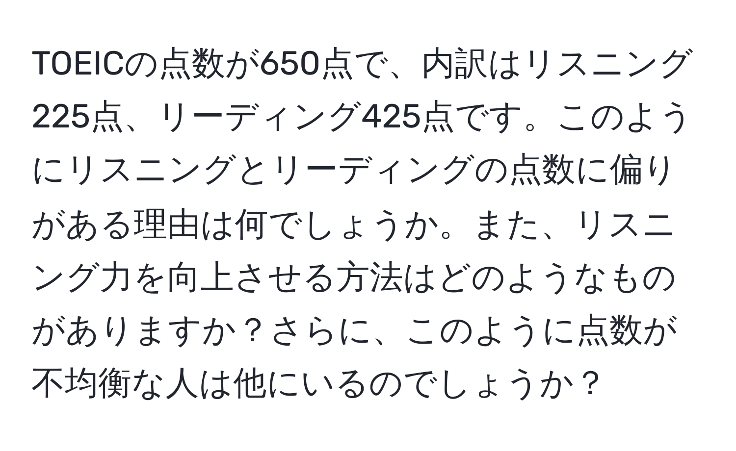 TOEICの点数が650点で、内訳はリスニング225点、リーディング425点です。このようにリスニングとリーディングの点数に偏りがある理由は何でしょうか。また、リスニング力を向上させる方法はどのようなものがありますか？さらに、このように点数が不均衡な人は他にいるのでしょうか？