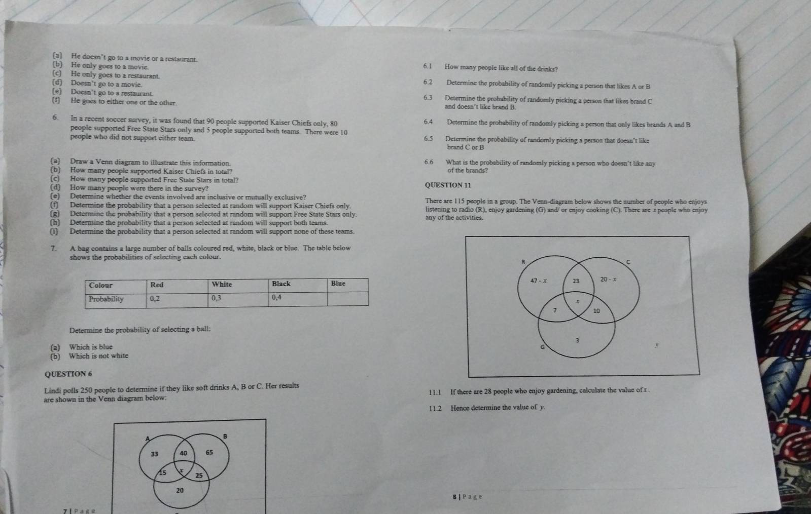 He doesn't go to a movie or a restaurant. 6.1 How many people like all of the drinks?
(b) He only goes to a movie.
(c) He only goes to a restaurant. Determine the probability of randomly picking a person that likes A or B
(d) Doesn't go to a movie
6.2
(e) Doesn't go to a restaurant. 6.3 Determine the probability of randomly picking a person that likes brand C
(f) He goes to either one or the other. and doesn't like brand B
6. In a recent soccer survey, it was found that 90 people supported Kaiser Chiefs only, 80 6.4 Determine the probability of randomly picking a person that only likes brands A and B
people supported Free State Stars only and 5 people supported both teams. There were 10
people who did not support either team. 6.5 Determine the probability of randomly picking a person that doesn't like
brand C or B
(a) Draw a Venn diagram to illustrate this information. 6.6 What is the probability of randomly picking a person who doesn't like any
(b) How many people supported Kaiser Chiefs in total?
(c) How many people supported Free State Stars in total?
(d) How many people were there in the survey? QUESTION 11
(e) Determine whether the events involved are inclusive or mutually exclusive? There are 115 people in a group. The Venn-diagram below shows the number of people who enjoys
(f) Determine the probability that a person selected at random will support Kaiser Chiefs only. listening to radio (R), enjoy gardening (G) and/ or enjoy cooking (C). There are x people who enjoy
(g) Determine the probability that a person selected at random will support Free State Stars only. any of the activities.
(h) Determine the probability that a person selected at random will support both teams
(1) Determine the probability that a person selected at random will support none of these teams.
7. A bag contains a large number of balls coloured red, white, black or blue. The table below
shows the probabilities of selecting each colour.
 
Determine the probability of selecting a ball:
(a) Which is blue
(b) Which is not white 
QUESTION 6
Lindi polls 250 people to determine if they like soft drinks A, B or C. Her results
are shown in the Venn diagram below: 11.1 If there are 28 people who enjoy gardening, calculate the value of 1 .
11.2 Hence determine the value of y.
B
33 40 65
15 25
20
8 |Page