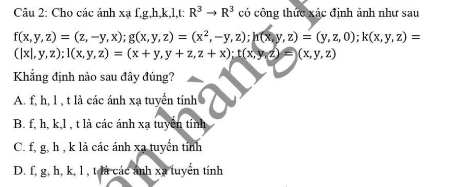 Cho các ánh xạ f, g, h, k, l,t: R^3to R^3 có công thức xác định ảnh như sau
f(x,y,z)=(z,-y,x); g(x,y,z)=(x^2,-y,z); h(x,y,z)=(y,z,0); k(x,y,z)=
(|x|,y,z); 1(x,y,z)=(x+y,y+z,z+x); t(x,y,z)=(x,y,z)
Khắng định nào sau đây đúng?
A. f, h, l , t là các ánh xạ tuyến tính
B. f, h, k, l , t là các ánh xạ tuyển tính
C. f, g, h , k là các ánh xạ tuyến tính
D. f, g, h, k, l , t là các ánh xạ tuyển tính