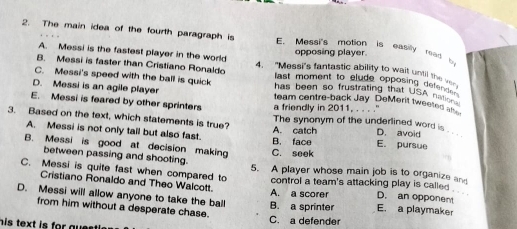 The main idea of the fourth paragraph is E. Messi's motion is easily read 
opposing player.
A. Messi is the fastest player in the world 4. "Messi's fantastic ability to wait until the v
B. Messi is faster than Cristiano Ronaldo last moment to clude opposing det '
C. Messi's speed with the ball is quick has been so frustrating that USA n
D. Messi is an agile player team centre-back Jay DeMerit tweetes 
E. Messi is feared by other sprinters a friendly in 2011, . . . .'
3. Based on the text, which statements is true? A. catch The synonym of the underlined word is D. avoid
A. Messi is not only tall but also fast.
B. Messi is good at decision making C. seek B. face E. pursue
between passing and shooting.
C. Messi is quite fast when compared to 5. A player whose main job is to organize an
Cristiano Ronaldo and Theo Walcott A. a scorer control a team's attacking play is called , . .
D. an opponent
D. Messi will allow anyone to take the ball B. a sprinter E. a playmaker
from him without a desperate chase.
h is text is for aue st l .
C. a defender