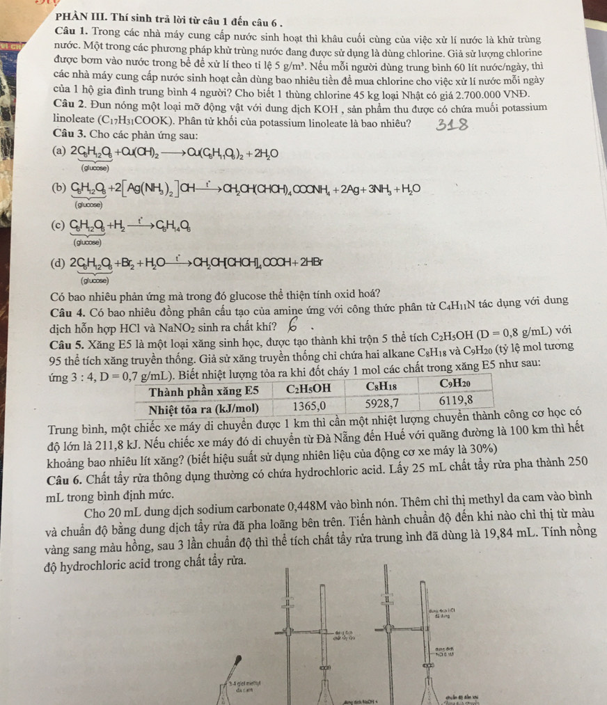 PHÀN III. Thí sinh trả lời từ câu 1 đến câu 6 .
Câu 1. Trong các nhà máy cung cấp nước sinh hoạt thì khâu cuối cùng của việc xử lí nước là khử trùng
nước. Một trong các phương pháp khử trùng nước đang được sử dụng là dùng chlorine. Giả sử lượng chlorine
được bơm vào nước trong bề đề xử lí theo tỉ 1hat 65g/m^3 Nếu mỗi người dùng trung bình 60 lít nước/ngày, thì
các nhà máy cung cấp nước sinh hoạt cần dùng bao nhiêu tiền đề mua chlorine cho việc xử lí nước mỗi ngày
của 1 hộ gia đình trung bình 4 người? Cho biết 1 thùng chlorine 45 kg loại Nhật có giá 2.700.000 VNĐ.
Câu 2. Đun nóng một loại mỡ động vật với dung dịch KOH , sản phẩm thu được có chứa muối potassium
linoleate (C_17H_31COOK) 0. Phân tử khối của potassium linoleate là bao nhiêu?
Câu 3. Cho các phản ứng sau:
(a) 2C_6H_12O_6+Q(CH)_2to Q(C_6H_11O_6)_2+2H_2O
(glucose)
(b) C_6H_12O_6+2[Ag(NH_3)_2]CHxrightarrow iCH_2CH(CHCH)_4COONH_4+2Ag+3NH_3+H_2O
(glucose)
(c) frac C_6H_12O_6(gucos e)C_2)^+H_2to C_6H_14O_6
(d) 2C_5H_12O_5+Br_2+H_2Oxrightarrow [CH_2OH(CHCH)_4OOOH+2HBr
(glucose)
Có bao nhiêu phản ứng mà trong đó glucose thể thiện tính oxid hoá?
Câu 4. Có bao nhiêu đồng phân cấu tạo của amine ứng với công thức phân tử C₄H₁N tác dụng với dung
dịch hỗn hợp HCl và NaNO_2 sinh ra chất khí?
Câu 5. Xăng E5 là một loại xăng sinh học, được tạo thành khi trộn 5 thể tích C_2H_5O H (D=0,8g/mL) với
95 thể tích xăng truyền thống. Giả sử xăng truyền thống chỉ chứa hai alkane C₈H₁₈ và C_9H_20 (tỷ ệ mol tương
ứng  Biết nhiệt lượng tỏa ra khi đốt cháy 1 mol các chất trong xăng E5 như sau:
Trung bình, một chiếc xe máy di chuyển được 1 km thì cần một nhiệt lư cơ học có
độ lớn là 211,8 kJ. Nếu chiếc xe máy đó di chuyển từ Đà Nẵng đến Huế với quãng đường là 100 km thì hết
khoảng bao nhiêu lít xăng? (biết hiệu suất sử dụng nhiên liệu của động cơ xe máy là 30%)
Câu 6. Chất tẩy rửa thông dụng thường có chứa hydrochloric acid. Lấy 25 mL chất tẩy rửa pha thành 250
mL trong bình định mức.
Cho 20 mL dung dịch sodium carbonate 0,448M vào bình nón. Thêm chỉ thị methyl da cam vào bình
và chuẩn độ bằng dung dịch tầy rửa đã pha loãng bên trên. Tiến hành chuẩn độ đến khi nào chỉ thị từ màu
vàng sang màu hồng, sau 3 lần chuẩn độ thì thể tích chất tầy rửa trung ình đã dùng là 19,84 mL. Tính nồng
độ hydrochloric acid t
shuán 6t dìn xou