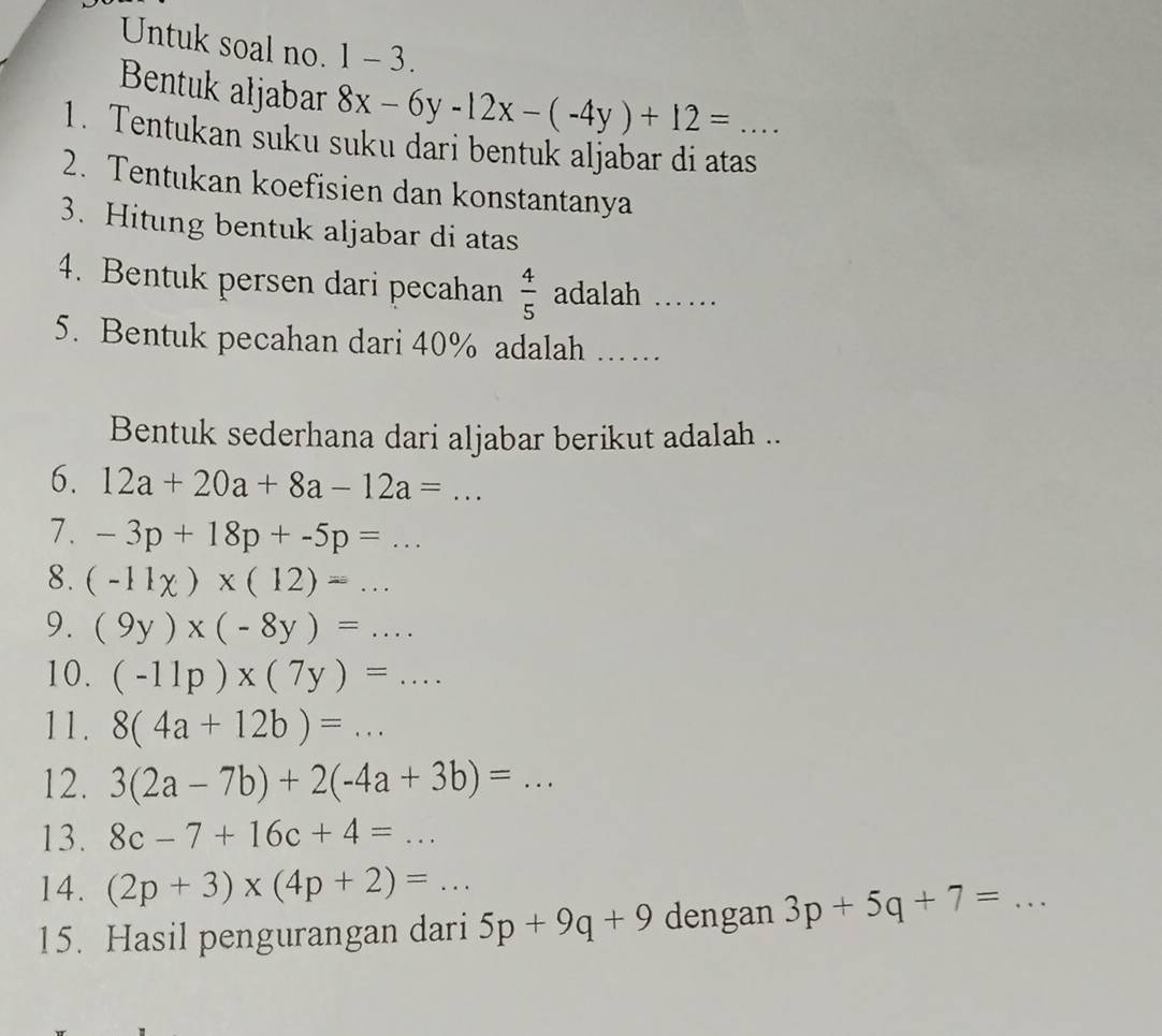 Untuk soal no. 1 -3 
Bentuk aljabar 8x-6y-12x-(-4y)+12= □  
1. Tentukan suku suku dari bentuk aljabar di atas_ 
2. Tentukan koefisien dan konstantanya 
3. Hitung bentuk aljabar di atas 
4. Bentuk persen dari pecahan  4/5  adalah ……_ 
5. Bentuk pecahan dari 40% adalah …… 
Bentuk sederhana dari aljabar berikut adalah .. 
6. 12a+20a+8a-12a=... 
7. -3p+18p+-5p=... 
8. (-11chi )* (12)=... 
9. (9y)* (-8y)=... 
10. (-11p)* (7y)=... 
11. 8(4a+12b)=... _ 
12. 3(2a-7b)+2(-4a+3b)=... 
13. 8c-7+16c+4=... 
14. (2p+3)* (4p+2)=... 
15. Hasil pengurangan dari 5p+9q+9 dengan 3p+5q+7= _