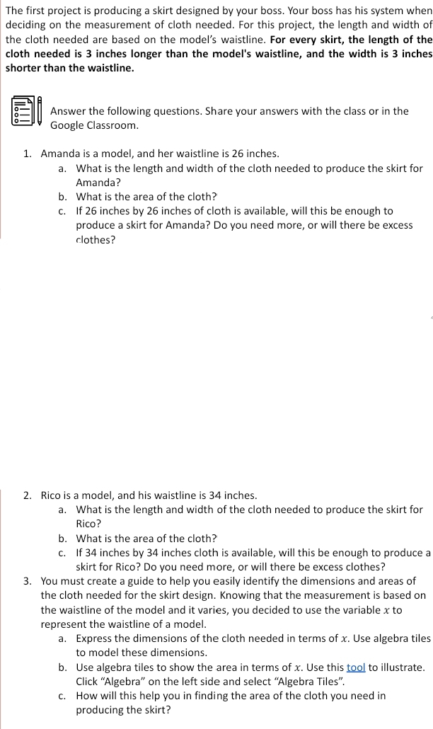 The first project is producing a skirt designed by your boss. Your boss has his system when 
deciding on the measurement of cloth needed. For this project, the length and width of 
the cloth needed are based on the model’s waistline. For every skirt, the length of the 
cloth needed is 3 inches longer than the model's waistline, and the width is 3 inches
shorter than the waistline. 
Answer the following questions. Share your answers with the class or in the 
Google Classroom. 
1. Amanda is a model, and her waistline is 26 inches. 
a. What is the length and width of the cloth needed to produce the skirt for 
Amanda? 
b. What is the area of the cloth?' 
c. If 26 inches by 26 inches of cloth is available, will this be enough to 
produce a skirt for Amanda? Do you need more, or will there be excess 
clothes? 
2. Rico is a model, and his waistline is 34 inches. 
a. What is the length and width of the cloth needed to produce the skirt for 
Rico? 
b. What is the area of the cloth?' 
c. If 34 inches by 34 inches cloth is available, will this be enough to produce a 
skirt for Rico? Do you need more, or will there be excess clothes? 
3. You must create a guide to help you easily identify the dimensions and areas of 
the cloth needed for the skirt design. Knowing that the measurement is based on 
the waistline of the model and it varies, you decided to use the variable x to 
represent the waistline of a model. 
a. Express the dimensions of the cloth needed in terms of x. Use algebra tiles 
to model these dimensions. 
b. Use algebra tiles to show the area in terms of x. Use this tool to illustrate. 
Click “Algebra” on the left side and select “Algebra Tiles”. 
c. How will this help you in finding the area of the cloth you need in 
producing the skirt?