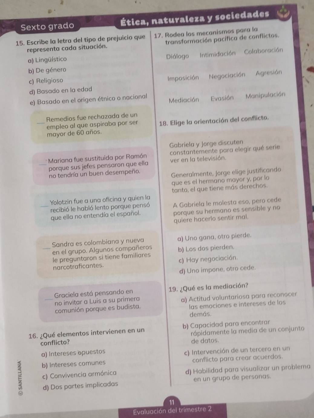 Sexto grado Ética, naturaleza y sociedades
15. Escribe la letra del tipo de prejuicio que 17. Rodea los mecanismos para la
representa cada situación. transformación pacífica de conflictos.
a) Lingüístico
Diálogo Intimidación Colaboración
b) De género
c) Religioso
Imposición Negociación Agresión
d) Basado en la edad
e) Basado en el origen étnico o nacional Mediación Evasión Manipulación
Remedios fue rechazada de un
_empleo al que aspiraba por ser 18. Elige la orientación del conflicto.
mayor de 60 años.
Gabriela y Jorge discuten
* Mariana fue sustituida por Ramón constantemente para elegir qué serie
_porque sus jefes pensaron que ella ver en la televisión.
no tendría un buen desempeño. Generalmente, Jorge elige justificando
que es el hermano mayor y, por lo
tanto, el que tiene más derechos.
Yolotzin fue a una oficina y quien la
_recibió le habló lento porque pensó A Gabriela le molesta eso, pero cede
que ella no entendía el español. porque su hermano es sensible y no
quiere hacerlo sentir mal.
Sandra es colombiana y nueva a) Uno gana, otro pierde.
_en el grupo. Algunos compañeros b) Los dos pierden.
le preguntaron si tiene familiares
narcotraficantes. c) Hay negociación.
d) Uno impone, otro cede.
Graciela está pensando en 19. ¿Qué es la mediación?
no invitar a Luis a su primera a) Actitud voluntariosa para reconocer
comunión porque es budista. las emociones e intereses de los
demás,
16. ¿Qué elementos intervienen en un b) Capacidad para encontrar
conflicto? rápidamente la media de un conjunto
de datos.
a) Intereses opuestos
c) Intervención de un tercero en un
b) Intereses comunes conflicto para crear acuerdos.
c) Convivencia armónica d) Habilidad para visualizar un problema
d) Dos partes implicadas en un grupo de personas.
11
Evaluación del trimestre 2