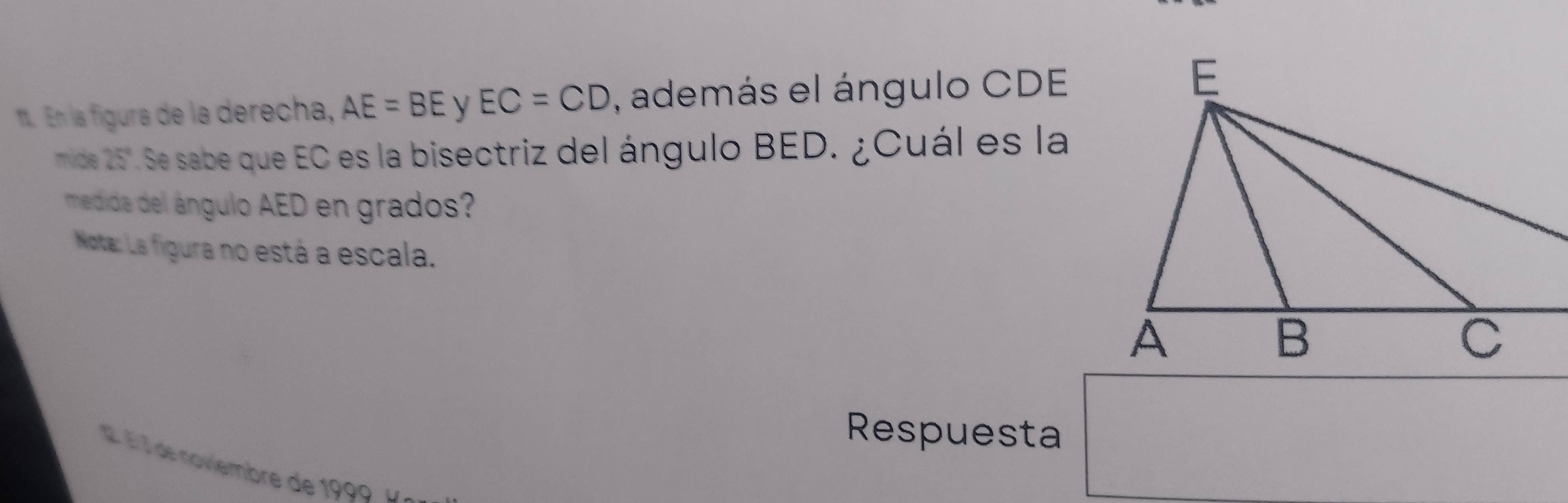 En la figura de la derecha, AE=BE EC=CD , además el ángulo CDE
mide 25". Se sabe que EC es la bisectriz del ángulo BED. ¿Cuál es la 
medida del ángulo AED en grados? 
Nota: La figura no está a escala. 
Respuesta 
Él l de noviembre de 1999 D.