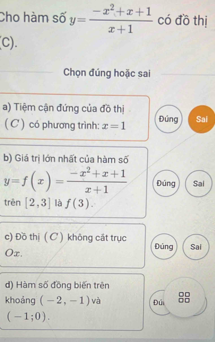 Cho hàm số y= (-x^2+x+1)/x+1  có đồ thị 
(C). 
Chọn đúng hoặc sai 
a) Tiệm cận đứng của đồ thị 
( C ) có phương trình: x=1
Đúng Sai 
b) Giá trị lớn nhất của hàm số
y=f(x)= (-x^2+x+1)/x+1  Đúng Sai 
trên [2,3] là f(3). 
c) Đồ thị ( C ) không cắt trục 
Đúng Sai
Ox. 
d) Hàm số đồng biến trên 
khoảng (-2,-1) và Đúi
(-1;0).