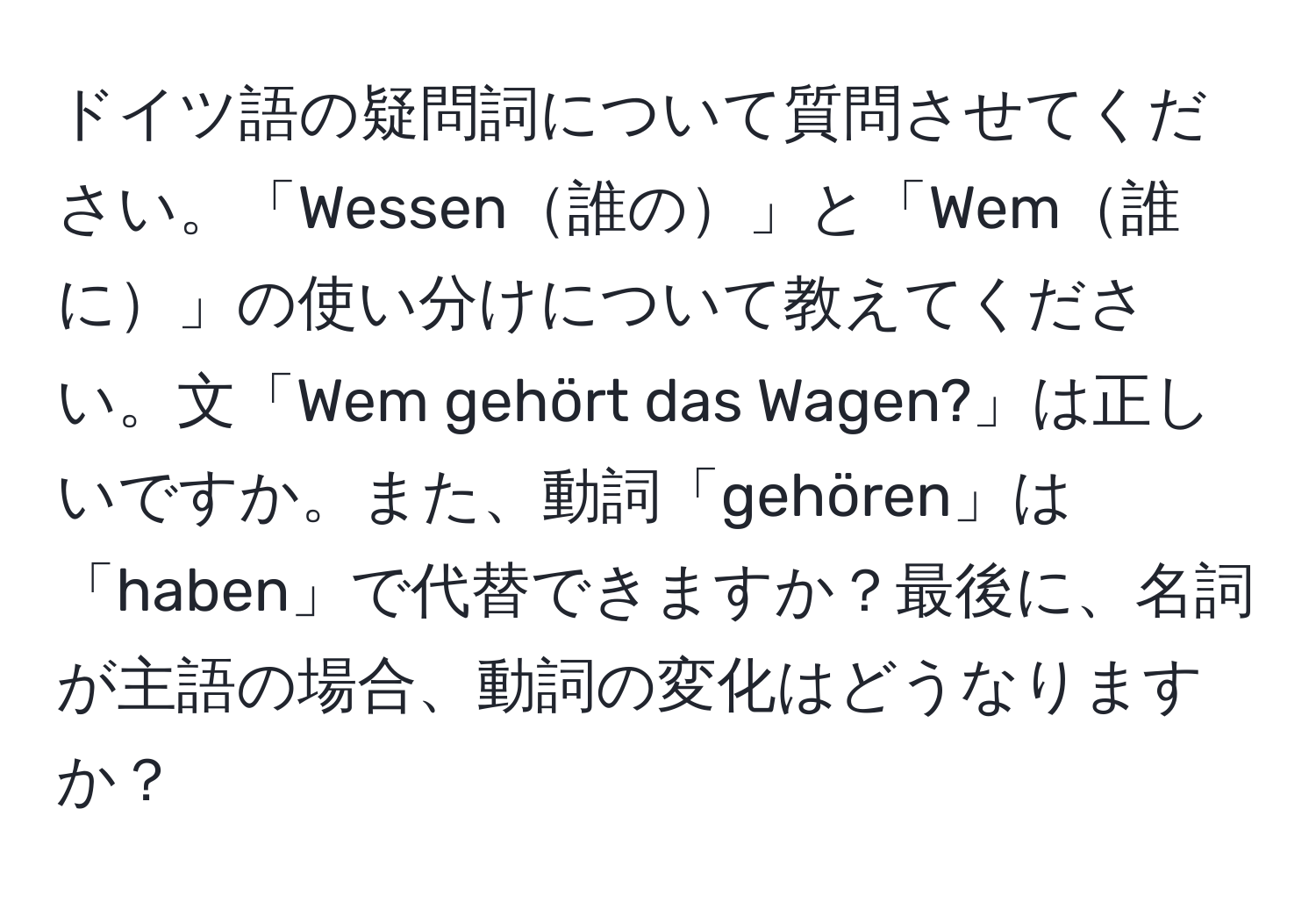 ドイツ語の疑問詞について質問させてください。「Wessen誰の」と「Wem誰に」の使い分けについて教えてください。文「Wem gehört das Wagen?」は正しいですか。また、動詞「gehören」は「haben」で代替できますか？最後に、名詞が主語の場合、動詞の変化はどうなりますか？