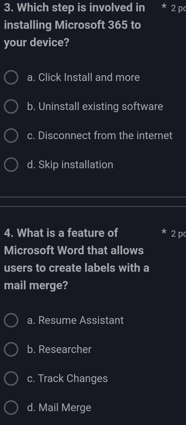 Which step is involved in * 2 p
installing Microsoft 365 to
your device?
a. Click Install and more
b. Uninstall existing software
c. Disconnect from the internet
d. Skip installation
4. What is a feature of 2 p
Microsoft Word that allows
users to create labels with a
mail merge?
a. Resume Assistant
b. Researcher
c. Track Changes
d. Mail Merge