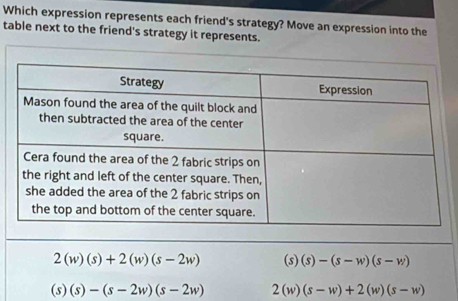 Which expression represents each friend's strategy? Move an expression into the
table next to the friend's strategy it represents.
2(w)(s)+2(w)(s-2w) (s)(s)-(s-w)(s-w)
(s)(s)-(s-2w)(s-2w) 2(w)(s-w)+2(w)(s-w)