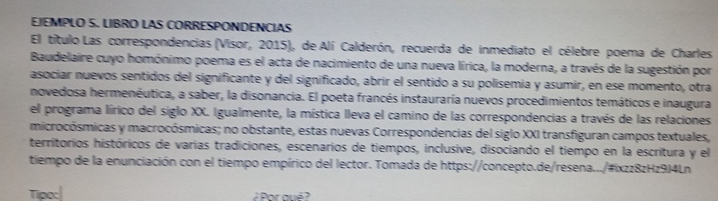 EJEMPLO S. LIBRO LAS CORRESPONDENCIAS 
El título Las correspondencias (Visor, 2015), de Alí Calderón, recuerda de inmediato el célebre poema de Charles 
Baudelaire cuyo homónimo poema es el acta de nacimiento de una nueva lírica, la moderna, a través de la sugestión por 
asociar nuevos sentidos del significante y del significado, abrir el sentido a su polisemia y asumir, en ese momento, otra 
novedosa hermenéutica, a saber, la disonancia. El poeta francés instauraría nuevos procedimientos temáticos e inaugura 
el programa lírico del siglo XX. Igualmente, la mística lleva el camino de las correspondencias a través de las relaciones 
microcósmicas y macrocósmicas; no obstante, estas nuevas Correspondencias del siglo XXI transfiguran campos textuales, 
territorios históricos de varias tradiciones, escenarios de tiempos, inclusive, disociando el tiempo en la escritura y el 
tiempo de la enunciación con el tiempo empírico del lector. Tomada de https://concepto.de/resena.../#ixzz8zHz9J4Ln 
Tipo:| 
¿ Por qué ?