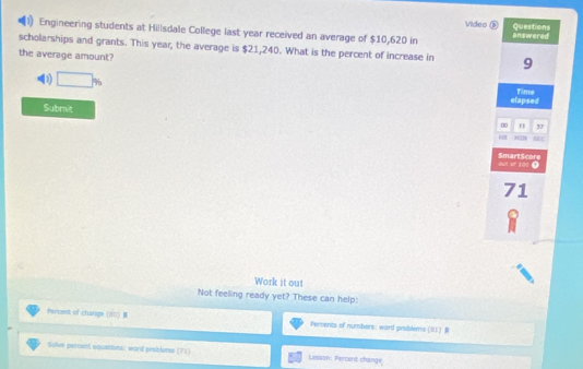 Video ③ Questions
1 Engineering students at Hillsdale College last year received an average of $10,620 in answered
scholarships and grants. This year, the average is $21,240. What is the percent of increase in 9
the average amount?
D □ %
elapsed Time
Submit ∞ n 37
H EC
SmartScore out of 100 ⑨
71
Work it out
Not feeling ready yet? These can help:
rercent of change (20 Percents of numbers: ward problems (01) R
Solve percent squettons! word problmes (71) Lesson: Percent change