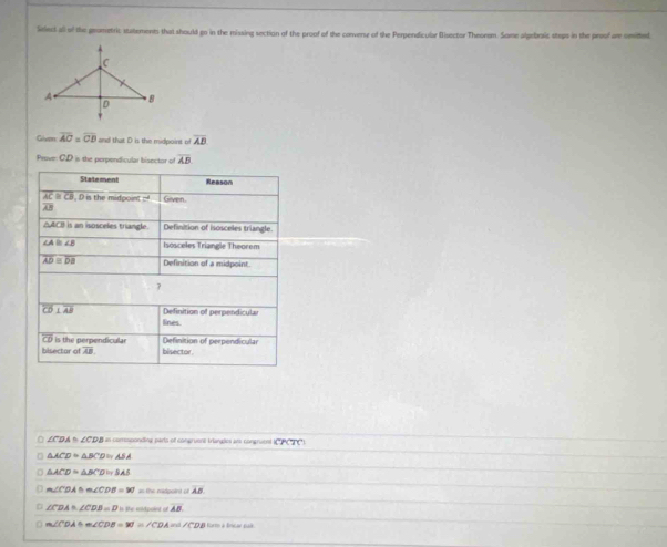 Select all of the grometric statements that should go in the missing section of the proof of the converse of the Perpendicular Bisector Theorem. Some alpebraic steps in the proof are omitted
Given overline AC=overline CB and that D is the midpoint of overline AB
Prove CD= the perpendicular bisector of overline AB
Statement Reason
overline AC≌ overline CB , D is the midpoint -d Given.
overline AB
△ACI is an isosceles triangle. Definition of isosceles triangle.
∠ A≌ ∠ B Isosceles Triangle Theorem
overline AD≌ overline DB Definition of a midpoint.
7
overline CD⊥ overline AB Definition of perpendicula
lines.
C is the perpendicular Definition of perpendicular
bisector a overline AB bisector
∠ CDA≌ ∠ CDB as corresponding perts of congruest triangdes am congruent (CPCTC)
□ △ ACD≌ △ BCD≌ ASA
D △ ACD≌ △ BCD≌ SAS
m∠ CDA≌ m∠ CDB=90° as the midpoint of AB
∠ CDA≌ ∠ CDB=D AB
D m∠ CDA+m∠ CDB=W=∠ CDA=0 /CDB form à lncar sak