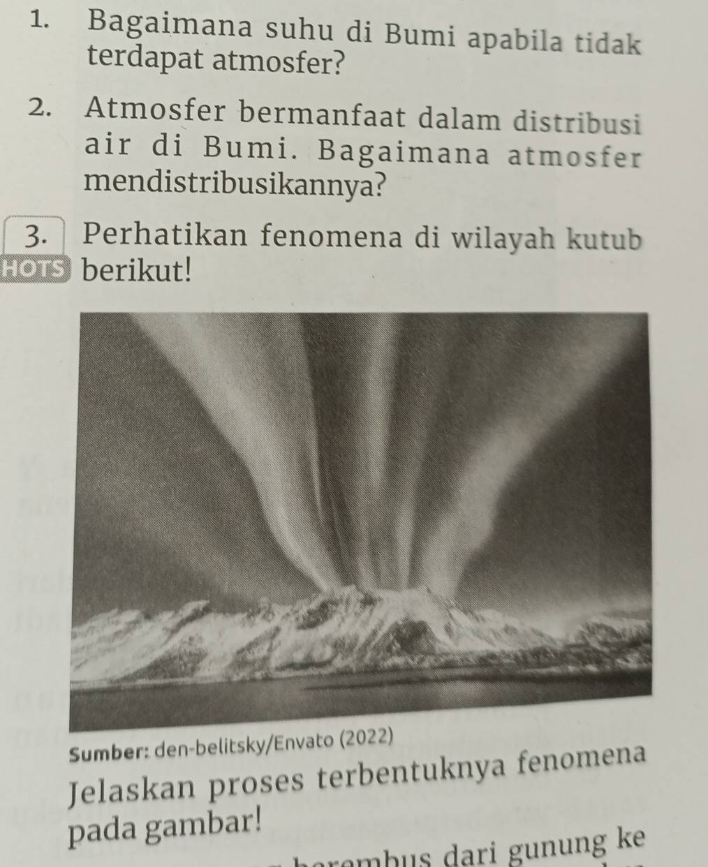 Bagaimana suhu di Bumi apabila tidak 
terdapat atmosfer? 
2. Atmosfer bermanfaat dalam distribusi 
air di Bumi. Bagaimana atmosfer 
mendistribusikannya? 
3. Perhatikan fenomena di wilayah kutub 
HOTs berikut! 
Sumber: den-belitsky/Envato (2022) 
Jelaskan proses terbentuknya fenomena 
pada gambar! 
arɑmb us dari gunung ke