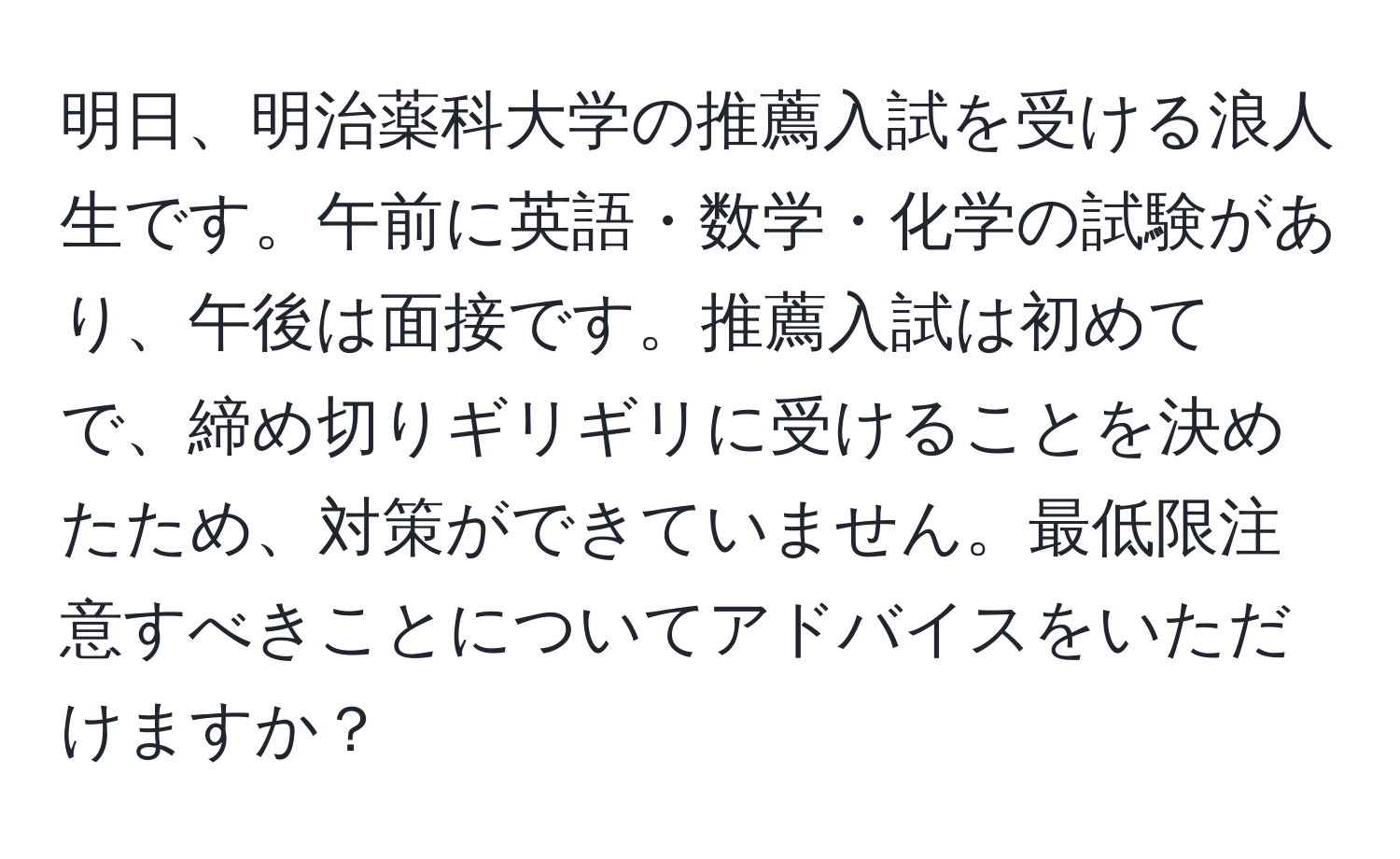 明日、明治薬科大学の推薦入試を受ける浪人生です。午前に英語・数学・化学の試験があり、午後は面接です。推薦入試は初めてで、締め切りギリギリに受けることを決めたため、対策ができていません。最低限注意すべきことについてアドバイスをいただけますか？