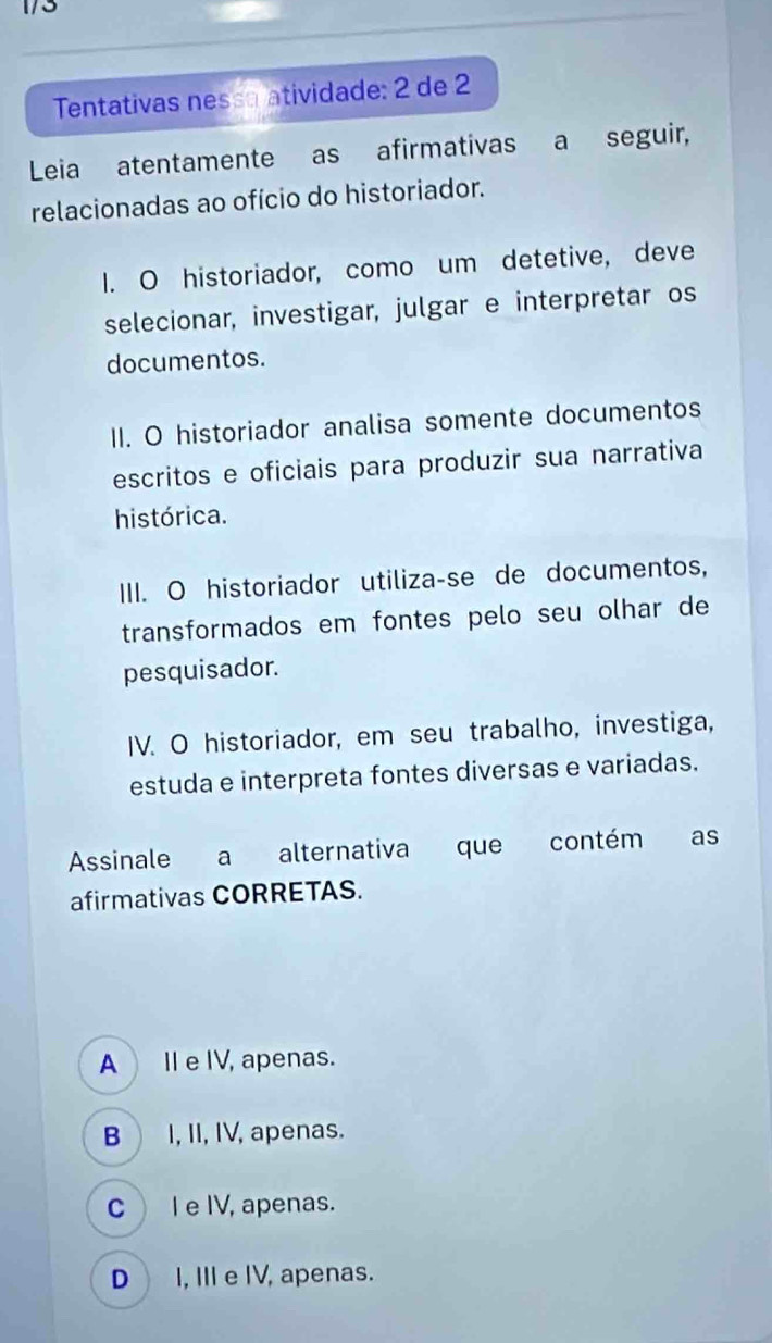 1/3
Tentativas nessa atividade: 2 de 2
Leia atentamente as afirmativas a seguir,
relacionadas ao ofício do historiador.
I. O historiador, como um detetive, deve
selecionar, investigar, julgar e interpretar os
documentos.
II. O historiador analisa somente documentos
escritos e oficiais para produzir sua narrativa
histórica.
III. O historiador utiliza-se de documentos,
transformados em fontes pelo seu olhar de
pesquisador.
IV. O historiador, em seu trabalho, investiga,
estuda e interpreta fontes diversas e variadas.
Assinale a alternativa que contém as
afirmativas CORRETAS.
A_I e IV, apenas.
B I, II, IV, apenas.
CI e IV, apenas.
DI, IIIe IV, apenas.