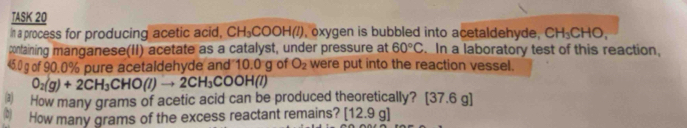 TASK 20 
in a process for producing acetic acid, CH_3COOH(l) , oxygen is bubbled into acetaldehyde, CH_3CHO, 
containing manganese(II) acetate as a catalyst, under pressure at 60°C In a laboratory test of this reaction,
45.0 g of 90.0% pure acetaidehyde and 10.0 g of O_2 were put into the reaction vessel.
O_2(g)+2CH_3CHO(l)to 2CH_3COOH(l)
3 How many grams of acetic acid can be produced theoretically? [ 37.6g
(D) How many grams of the excess reactant remains? [12.9g]