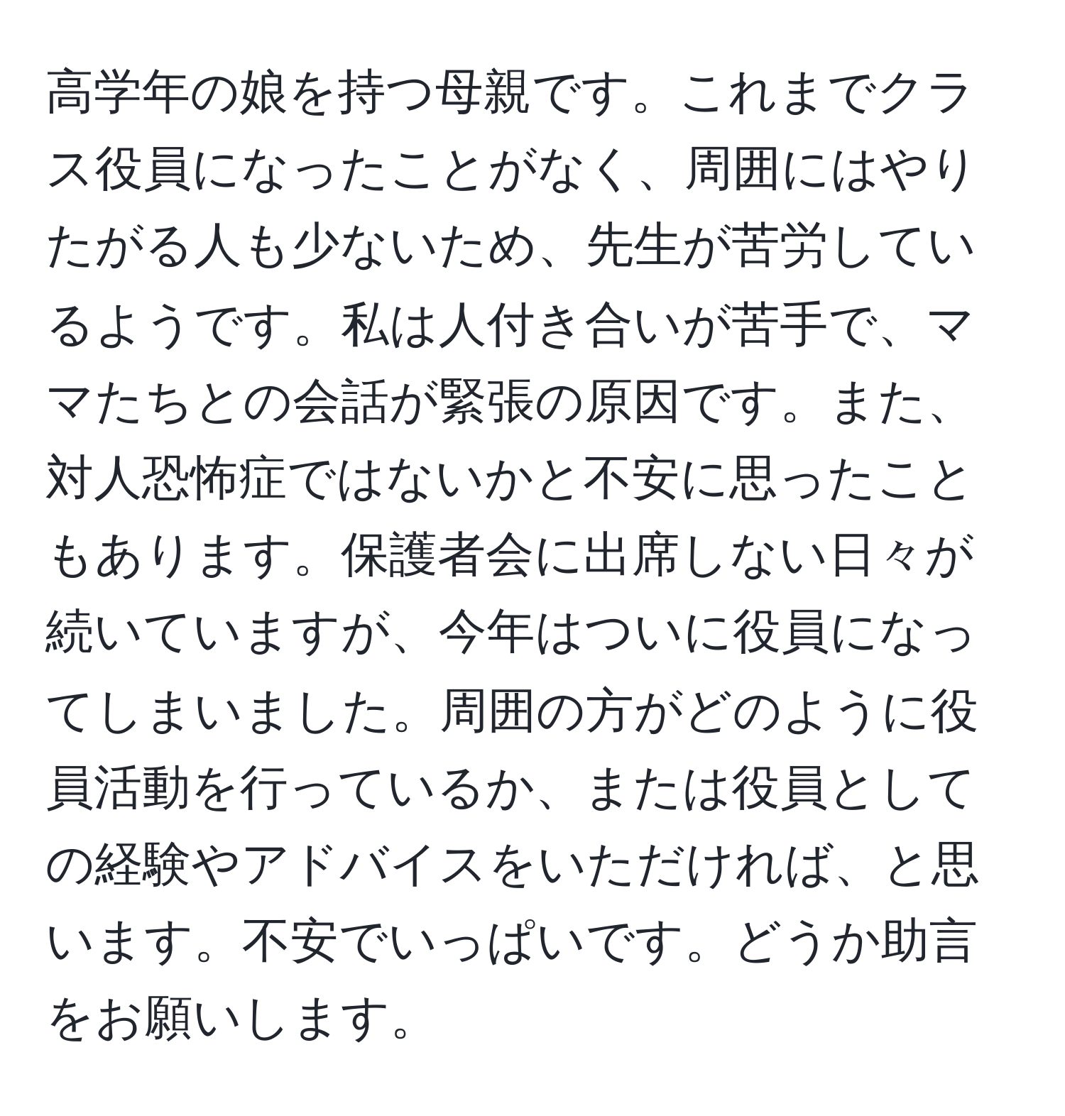 高学年の娘を持つ母親です。これまでクラス役員になったことがなく、周囲にはやりたがる人も少ないため、先生が苦労しているようです。私は人付き合いが苦手で、ママたちとの会話が緊張の原因です。また、対人恐怖症ではないかと不安に思ったこともあります。保護者会に出席しない日々が続いていますが、今年はついに役員になってしまいました。周囲の方がどのように役員活動を行っているか、または役員としての経験やアドバイスをいただければ、と思います。不安でいっぱいです。どうか助言をお願いします。