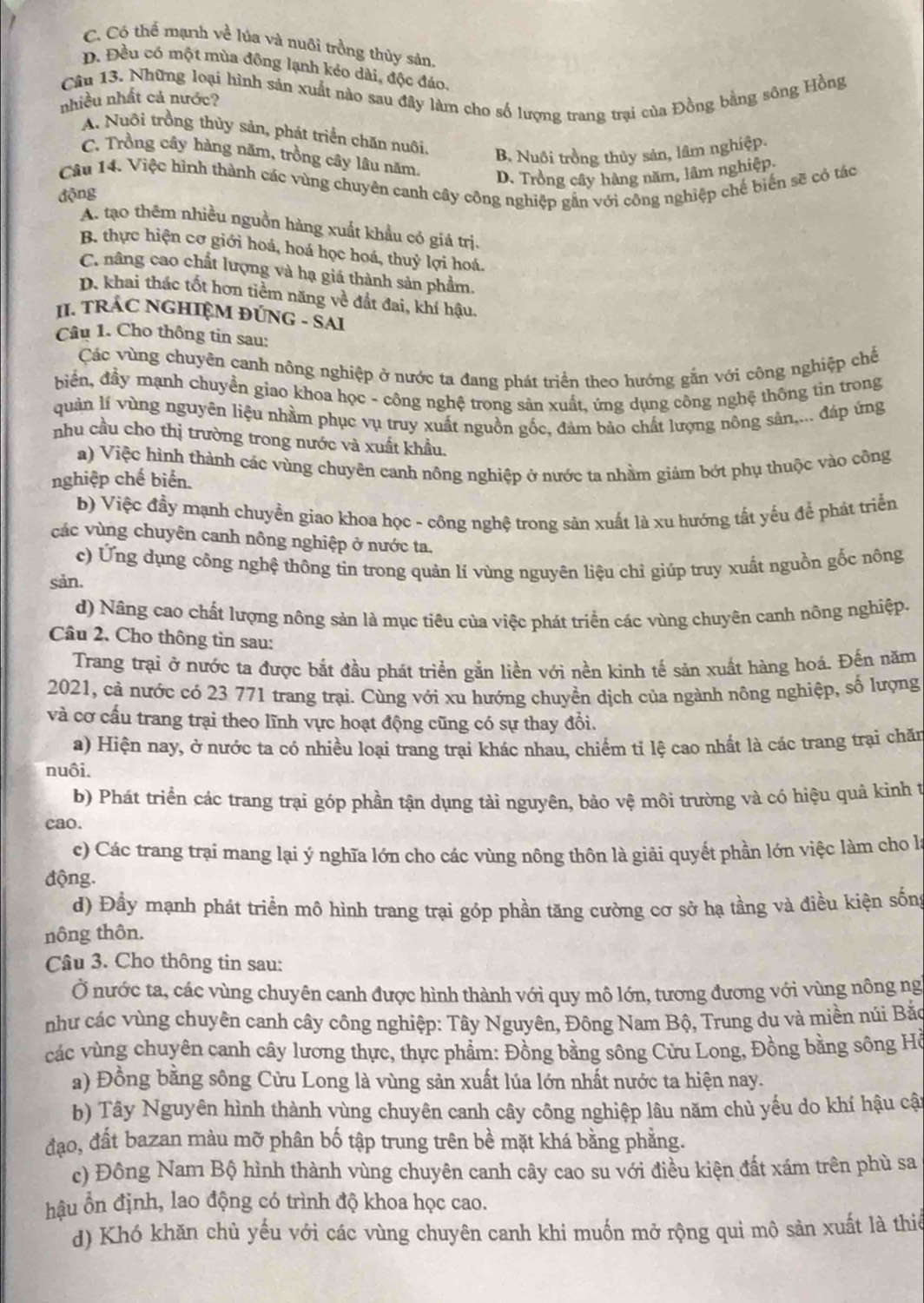 C. Có thể mạnh về lúa và nuôi trồng thủy sản.
D. Đều có một mùa đông lạnh kéo dài, độc đáo.
Câu 13. Những loại hình sản xuất nào sau đây làm cho số lượng trang trại của Đồng bằng sông Hồng
nhiều nhất cả nước?
A. Nuôi trồng thủy sản, phát triển chăn nuôi,
B. Nuôi trồng thủy sản, lâm nghiệp.
C. Trồng cây hàng năm, trồng cây lâu năm. D. Trồng cây hàng năm, lâm nghiệp
Câu 14. Việc hình thành các vùng chuyên canh cây công nghiệp gắn với công nghiệp chế biến sẽ có tác
động
A. tạo thêm nhiều nguồn hàng xuất khẩu có giá trị.
B. thực hiện cơ giới hoá, hoá học hoá, thuỷ lợi hoá.
C. nâng cao chất lượng và hạ giá thành sản phẩm.
D. khai thác tốt hơn tiềm năng về đất đai, khí hậu.
II. TRÁC NGHIỆM ĐÚNG - SAI
Câu 1. Cho thông tin sau:
Các vùng chuyên canh nông nghiệp ở nước ta đang phát triển theo hướng gắn với công nghiệp chế
biến, đầy mạnh chuyền giao khoa học - công nghệ trong sản xuất, ứng dụng công nghệ thông tin trong
quản lí vùng nguyên liệu nhầm phục vụ truy xuất nguồn gốc, đàm bảo chất lượng nông sản,... đáp ứng
nhu cầu cho thị trường trong nước và xuất khầu.
a) Việc hình thành các vùng chuyên canh nông nghiệp ở nước ta nhằm giảm bớt phụ thuộc vào công
nghiệp chế biển.
b) Việc đầy mạnh chuyền giao khoa học - công nghệ trong sản xuất là xu hướng tất yếu để phát triển
các vùng chuyên canh nông nghiệp ở nước ta.
c) Ứng dụng công nghệ thông tin trong quản lí vùng nguyên liệu chỉ giúp truy xuất nguồn gốc nông
sản.
d) Nâng cao chất lượng nông sản là mục tiêu của việc phát triển các vùng chuyên canh nông nghiệp.
Câu 2. Cho thông tin sau:
Trang trại ở nước ta được bắt đầu phát triển gắn liền với nền kinh tế sản xuất hàng hoá. Đến năm
2021, cả nước có 23 771 trang trại. Cùng với xu hướng chuyển dịch của ngành nông nghiệp, số lượng
và cơ cấu trang trại theo lĩnh vực hoạt động cũng có sự thay đổi.
a) Hiện nay, ở nước ta có nhiều loại trang trại khác nhau, chiếm tỉ lệ cao nhất là các trang trại chăn
nuôi.
b) Phát triển các trang trại góp phần tận dụng tải nguyên, bảo vệ môi trường và có hiệu quả kinh t
cao.
c) Các trang trại mang lại ý nghĩa lớn cho các vùng nông thôn là giải quyết phần lớn việc làm cho là
động.
d) Đầy mạnh phát triển mô hình trang trại góp phần tăng cường cơ sở hạ tầng và điều kiện sống
nông thôn.
Câu 3. Cho thông tin sau:
Ở nước ta, các vùng chuyên canh được hình thành với quy mô lớn, tương đương với vùng nông ng
như các vùng chuyên canh cây công nghiệp: Tây Nguyên, Đông Nam Bộ, Trung du và miền núi Bắc
các vùng chuyên canh cây lương thực, thực phẩm: Đồng bằng sông Cửu Long, Đồng bằng sông Hồ
a) Đồng bằng sông Cửu Long là vùng sản xuất lúa lớn nhất nước ta hiện nay.
b) Tây Nguyên hình thành vùng chuyên canh cây công nghiệp lâu năm chủ yếu do khí hậu cật
đạo, đất bazan màu mỡ phân bố tập trung trên bề mặt khá bằng phẳng.
c) Đông Nam Bộ hình thành vùng chuyên canh cây cao su với điều kiện đất xám trên phù sa
hậu ổn định, lao động có trình độ khoa học cao.
d) Khó khăn chủ yếu với các vùng chuyên canh khi muốn mở rộng qui mô sản xuất là thiế