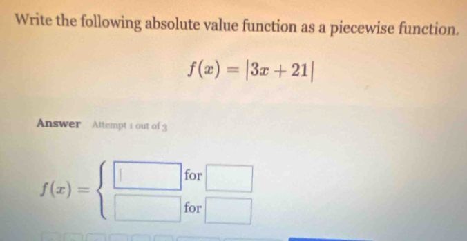 Write the following absolute value function as a piecewise function.
f(x)=|3x+21|
Answer Attempt 1 out of 3 
for □
f(x)=beginarrayl □  □ endarray. for □