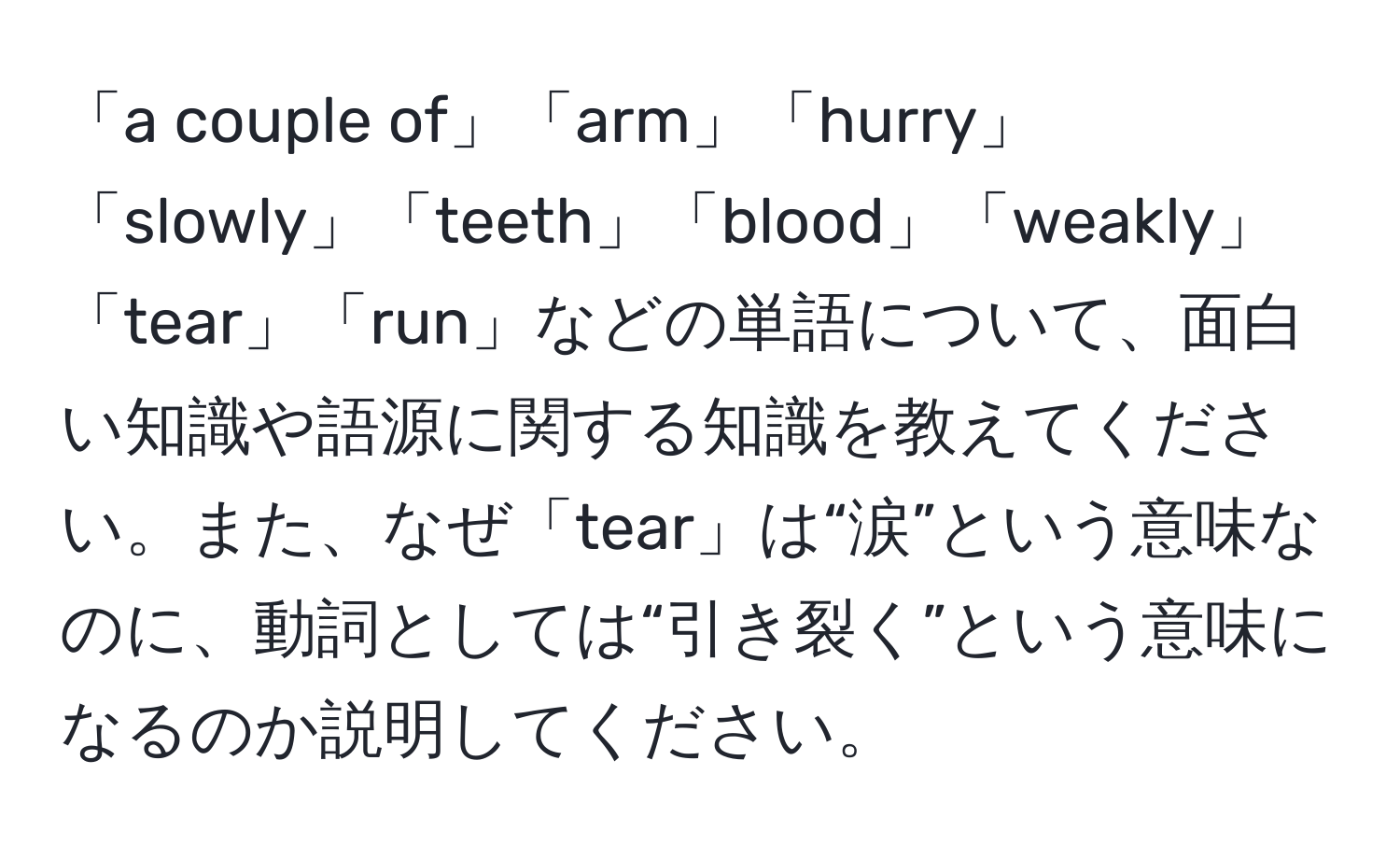 「a couple of」「arm」「hurry」「slowly」「teeth」「blood」「weakly」「tear」「run」などの単語について、面白い知識や語源に関する知識を教えてください。また、なぜ「tear」は“涙”という意味なのに、動詞としては“引き裂く”という意味になるのか説明してください。