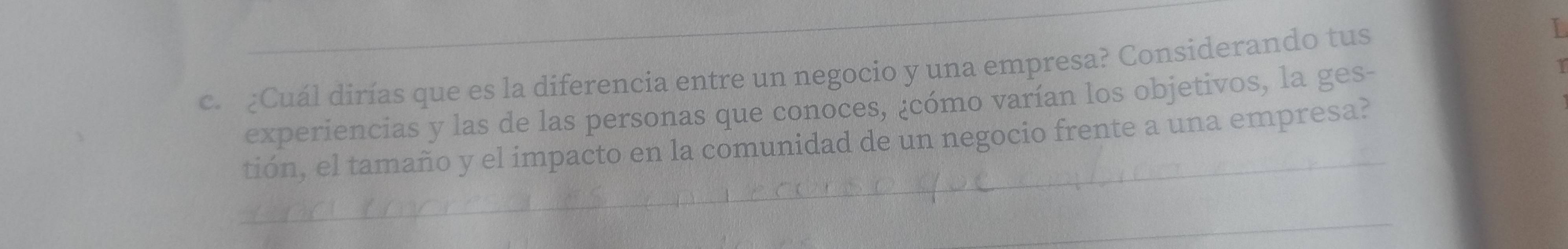 ¿Cuál dirías que es la diferencia entre un negocio y una empresa? Considerando tus 
experiencias y las de las personas que conoces, ¿cómo varían los objetivos, la ges- 
_ 
tión, el tamaño y el impacto en la comunidad de un negocio frente a una empresa? 
_