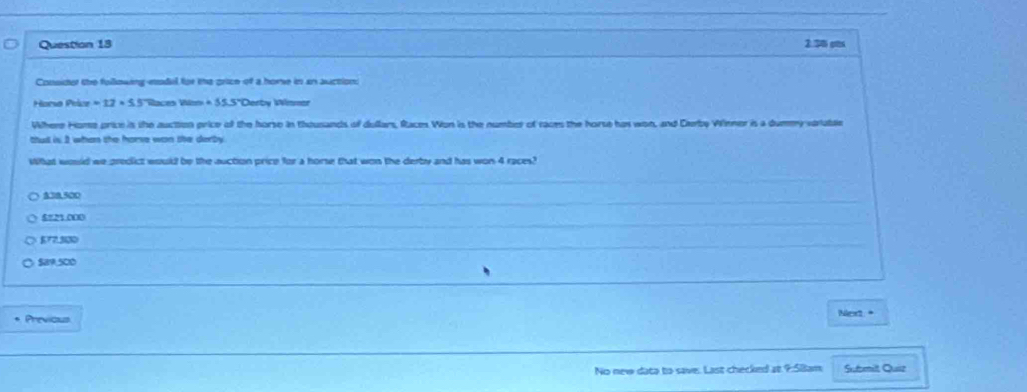 2.30 ps
Consider the following-eodal for the price of a home in an auction:
Horse Pelor=12* 5.5 Races Rio =55.5° *Derby Winmar
Where Home price is the auction price of the horse in thousands of dullars, Races Won is the number of races the horse has won, and Derby Winner is a dummy varable
ttud is 3 whan she home wan she derby 
What would we predict would be the suction price for a horse that won the derby and has won 4 races?
400.500
5=23 000
872.330
$89,500
Previcus Next. *
No new data to save. Last checked at 9:5Bam Sutbmilt Quiz