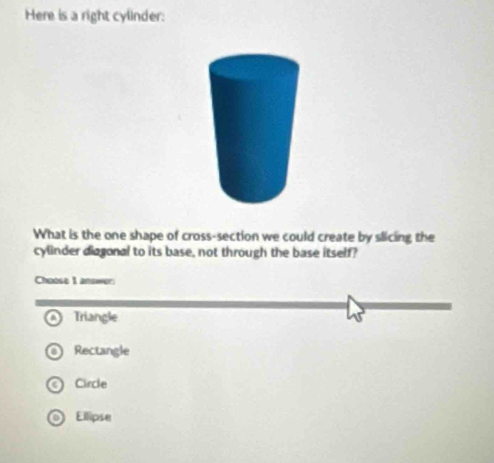 Here is a right cylinder:
What is the one shape of cross-section we could create by slicing the
cylinder diagonal to its base, not through the base itself?
Choose I answer
Triangle
Rectangle
Circle
Ellipse