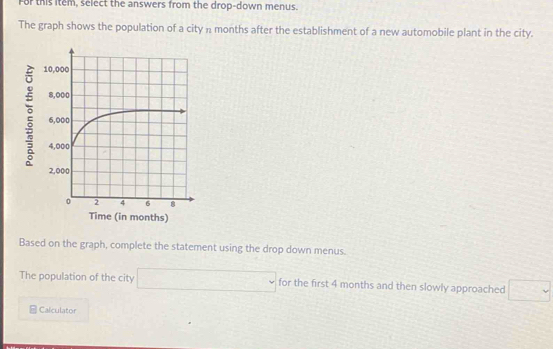 For this item, select the answers from the drop-down menus. 
The graph shows the population of a city n months after the establishment of a new automobile plant in the city. 
: 
Time (in months) 
Based on the graph, complete the statement using the drop down menus. 
The population of the city □ for the first 4 months and then slowly approached □ 
Calculator