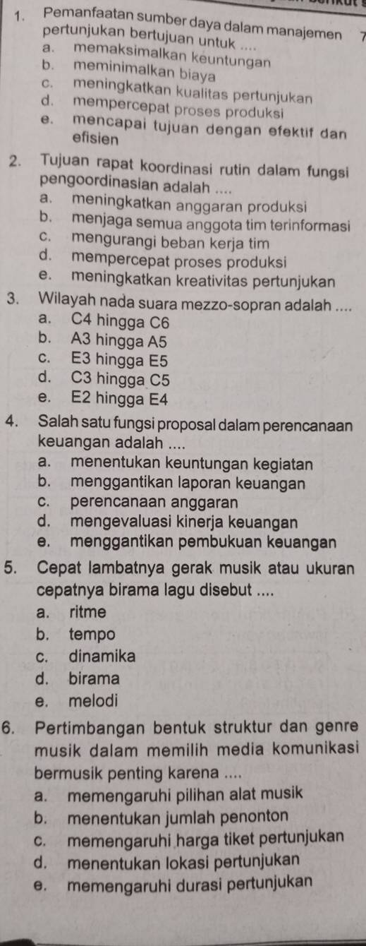 Pemanfaatan sumber daya dalam manajemen
pertunjukan bertujuan untuk ....
a. memaksimalkan keuntungan
b. meminimalkan biaya
c. meningkatkan kualitas pertunjukan
d. mempercepat proses produksi
e. mencapai tujuan dengan efektif dan
efisien
2. Tujuan rapat koordinasi rutin dalam fungsi
pengoordinasian adalah ....
a. meningkatkan anggaran produksi
b. menjaga semua anggota tim terinformasi
c. mengurangi beban kerja tim
d. mempercepat proses produksi
e. meningkatkan kreativitas pertunjukan
3. Wilayah nada suara mezzo-sopran adalah ....
a. C4 hingga C6
b. A3 hingga A5
c. E3 hingga E5
d. C3 hingga C5
e. E2 hingga E4
4. Salah satu fungsi proposal dalam perencanaan
keuangan adalah ....
a. menentukan keuntungan kegiatan
b. menggantikan laporan keuangan
c. perencanaan anggaran
d. mengevaluasi kinerja keuangan
e. menggantikan pembukuan keuangan
5. Cepat lambatnya gerak musik atau ukuran
cepatnya birama lagu disebut ....
a. ritme
b. tempo
c. dinamika
d. birama
e. melodi
6. Pertimbangan bentuk struktur dan genre
musik dalam memilih media komunikasi
bermusik penting karena ....
a. memengaruhi pilihan alat musik
b. menentukan jumlah penonton
c. memengaruhi harga tiket pertunjukan
d. menentukan lokasi pertunjukan
e. memengaruhi durasi pertunjukan