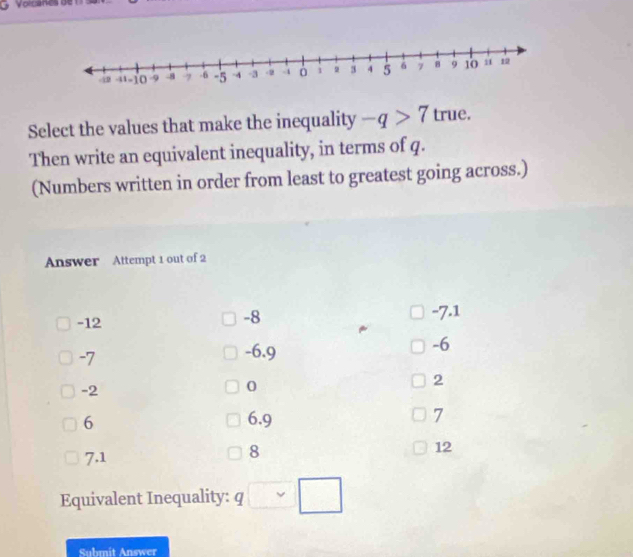 Volcianes de 
Select the values that make the inequality -q>7 true.
Then write an equivalent inequality, in terms of q.
(Numbers written in order from least to greatest going across.)
Answer Attempt 1 out of 2
-12
-8
-7.1
-6
-7
-6.9
-2
0
2
6 6.9 7
7.1
8
12
Equivalent Inequality: q□ sim □
Submit Answer