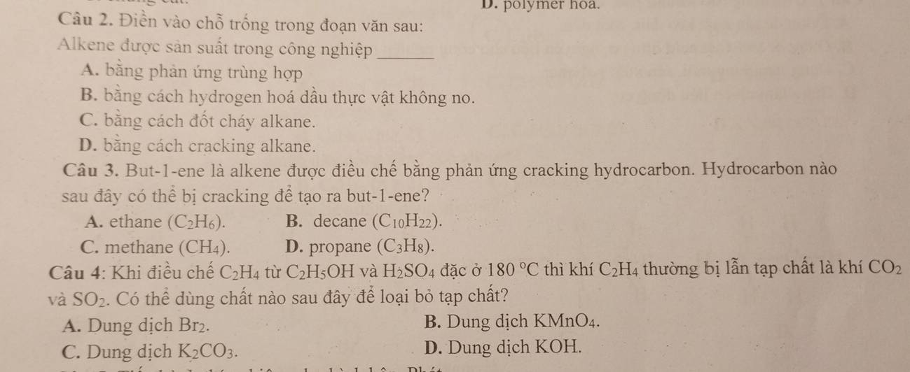 polymer hoa.
Câu 2. Điền vào chỗ trống trong đoạn văn sau:
Alkene được sản suất trong công nghiệp_
A. bằng phản ứng trùng hợp
B. bằng cách hydrogen hoá dầu thực vật không no.
C. bằng cách đốt cháy alkane.
D. bằng cách cracking alkane.
Câu 3. But-1-ene là alkene được điều chế bằng phản ứng cracking hydrocarbon. Hydrocarbon nào
sau đây có thể bị cracking để tạo ra but-1-ene?
A. ethane (C_2H_6). B. decane (C_10H_22).
C. methane (CH_4). D. propane (C_3H_8). 
Câu 4: Khi điều chế C_2H_4 tù C_2H_5OH và H_2SO_4 đặc ở 180°C thì khí C_2H_4 thường bị lẫn tạp chất là khí CO_2
và SO_2. Có thể dùng chất nào sau đây để loại bỏ tạp chất?
A. Dung dịch Br₂. B. Dung dịch KMnO₄.
C. Dung dịch K_2CO_3. D. Dung dịch KOH.