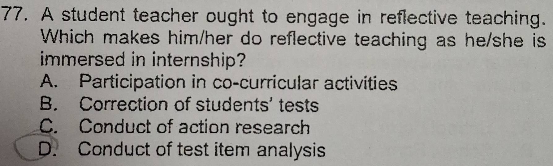 A student teacher ought to engage in reflective teaching.
Which makes him/her do reflective teaching as he/she is
immersed in internship?
A. Participation in co-curricular activities
B. Correction of students' tests
C. Conduct of action research
D. Conduct of test item analysis