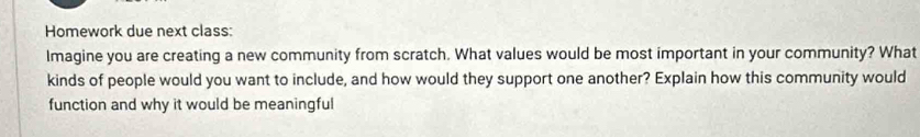 Homework due next class: 
Imagine you are creating a new community from scratch. What values would be most important in your community? What 
kinds of people would you want to include, and how would they support one another? Explain how this community would 
function and why it would be meaningful