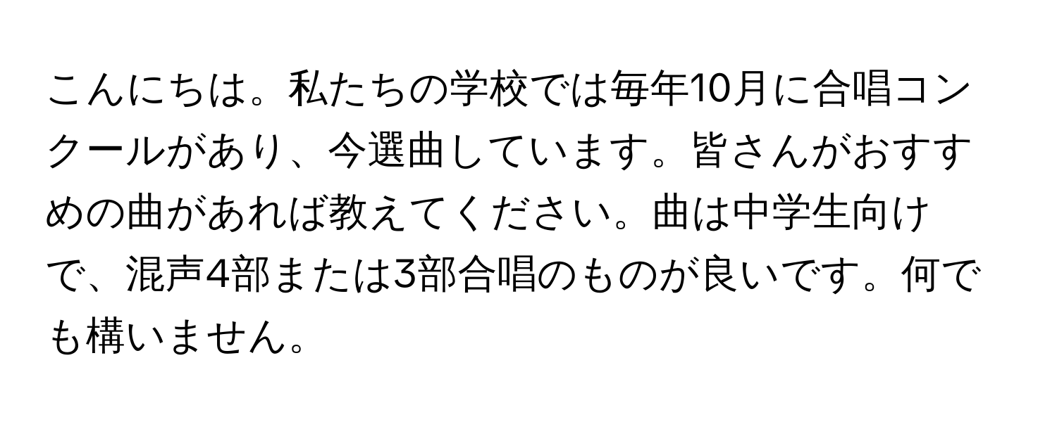 こんにちは。私たちの学校では毎年10月に合唱コンクールがあり、今選曲しています。皆さんがおすすめの曲があれば教えてください。曲は中学生向けで、混声4部または3部合唱のものが良いです。何でも構いません。