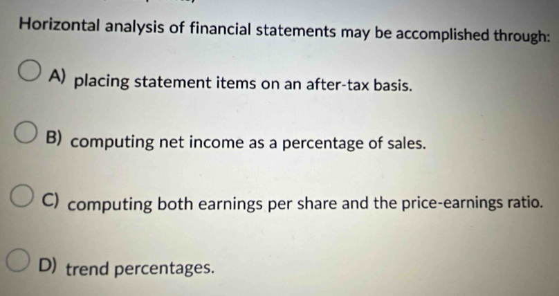 Horizontal analysis of financial statements may be accomplished through:
A) placing statement items on an after-tax basis.
B) computing net income as a percentage of sales.
C) computing both earnings per share and the price-earnings ratio.
D) trend percentages.