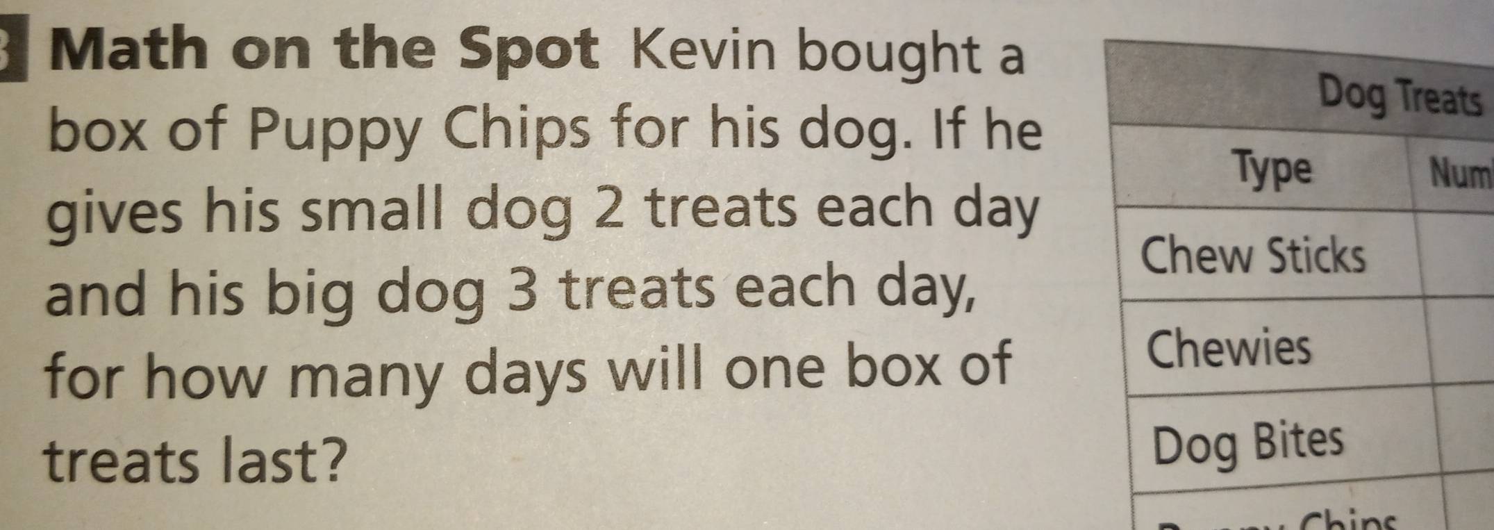 Math on the Spot Kevin bought a 
box of Puppy Chips for his dog. If he 
s 
m 
gives his small dog 2 treats each day
and his big dog 3 treats each day, 
for how many days will one box of 
treats last?