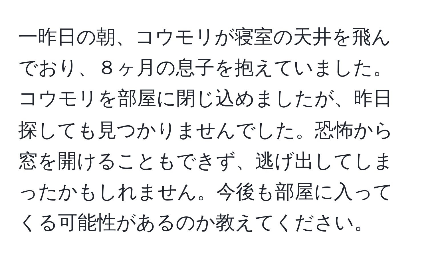 一昨日の朝、コウモリが寝室の天井を飛んでおり、８ヶ月の息子を抱えていました。コウモリを部屋に閉じ込めましたが、昨日探しても見つかりませんでした。恐怖から窓を開けることもできず、逃げ出してしまったかもしれません。今後も部屋に入ってくる可能性があるのか教えてください。