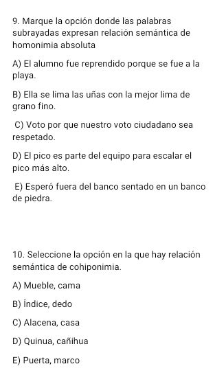 Marque la opción donde las palabras
subrayadas expresan relación semántica de
homonimia absoluta
A) El alumno fue reprendido porque se fue a la
playa.
B) Ella se lima las uñas con la mejor lima de
grano fino.
C) Voto por que nuestro voto ciudadano sea
respetado.
D) El pico es parte del equipo para escalar el
pico más alto.
E) Esperó fuera del banco sentado en un banco
de piedra.
10. Seleccione la opción en la que hay relación
semántica de cohiponimia.
A) Mueble, cama
B) Índice, dedo
C) Alacena, casa
D) Quinua, cañihua
E) Puerta, marco