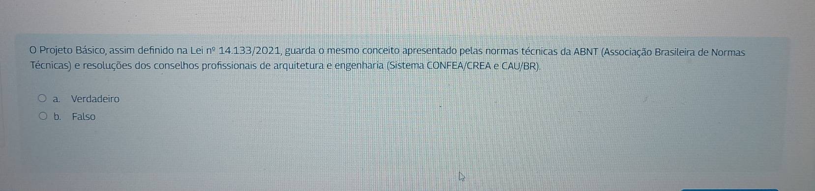 Projeto Básico, assim definido na Lei n^(_ circ) 14.133/2021, guarda o mesmo conceito apresentado pelas normas técnicas da ABNT (Associação Brasileira de Normas
Técnicas) e resoluções dos conselhos profissionais de arquitetura e engenharia (Sistema CONFEA/CREA e CAU/BR)
a. Verdadeiro
b. Falso