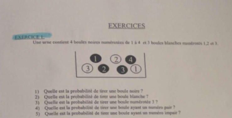 EXERCICES 
EXERCICE 1: 
Une urne contient 4 boules noires numérotées de 1 à 4 et 3 boules blanches numérotés 1, 2 et 3. 
1) Quelle est la probabilité de tirer une boule noire ? 
2) Quelle est la probabilité de tirer une boule blanche ? 
3) Quelle est la probabilité de tirer une boule numérotée 3 ? 
4) Quelle est la probabilité de tirer une boule ayant un numéro pair ? 
5) Quelle est la probabilité de tirer une boule ayant un numéro impair ?