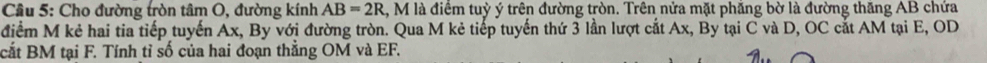 Cầu 5: Cho đường tròn tâm O, đường kính AB=2R 1, M là điểm tuỳ ý trên đường tròn. Trên nửa mặt phăng bờ là đường thăng AB chứa 
điểm M kẻ hai tia tiếp tuyến Ax, By với đường tròn. Qua M kẻ tiếp tuyến thứ 3 lần lượt cắt Ax, By tại C và D, OC cắt AM tại E, OD
cắt BM tại F. Tính tỉ số của hai đoạn thắng OM và EF.