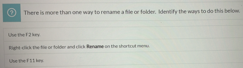 There is more than one way to rename a file or folder. Identify the ways to do this below.
Use the F2 key.
Right-click the fle or folder and click Rename on the shortcut menu.
Use the F11 key.