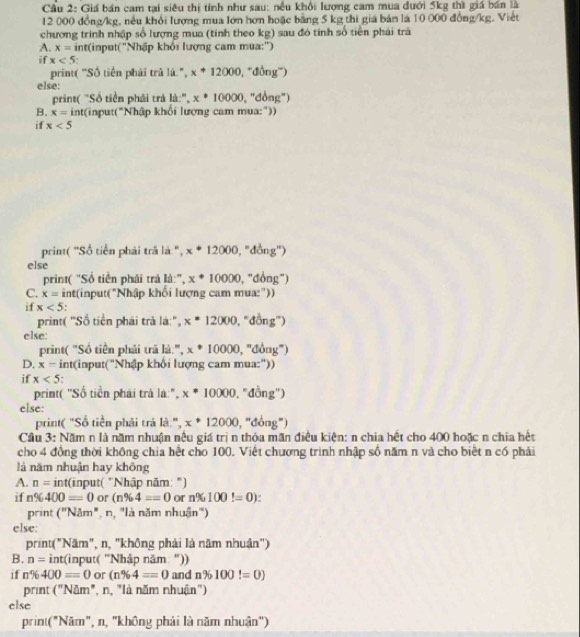 Cầu 2: Giá bán cam tại siêu thị tính như sau: nều khổi lượng cam mua đưới 5kg thì giá bán là
12 000 đồng/kg, nếu khổi lượng mua lớn hơn hoặc bằng 5 kg thì giá bản là 10 000 đồng/kg. Viết
chương trình nhập số lượng mua (tính theo kg) sau đó tính số tiên phái trà
A. x= int(input('Nhập khổi lượng cam mua:')
if x<5</tex>
print( 'Số tiên phải trã là.", x+12000 , ''đồng''')
else:
print( "Số tiền phải trả là:", x· 10000 , "đồng")
B. x= int(input("Nhập khổi lượng cam mua:"))
if x<5</tex>
print( "Số tiền phải trã là ", x^*12000, _^circ  (iong'')
else
print( "Số tiền phải trả là:", x^*10000 , "đồng")
C. x= int(input("Nhập khối lượng cam mua:"))
if x<5</tex> , ''đồng'')
print( "Số tiền phái trả là:", x^*12000
else:
print( "Số tiền phải trã là:", x^*10000 , 'đồng")
D. x= int(input("Nhập khổi lượng cam mua:"))
if x<5</tex> .
print( "Số tiền phái trá là:", x^*10000 , "đồng")
else:
print( "Số tiền phải trả là:", x^*12000 , "đồng")
Cầu 3: Năm n là năm nhuận nêu giá trị n thỏa mãn điều kiện: n chia hệt cho 400 hoặc n chia hệt
cho 4 đồng thời không chia hệt cho 100. Việt chương trình nhập số năm n và cho biết n có phải
là năm nhuận hay không
A. n= int(input( "Nhập năm: ")
if n% 400=0 or (n% 4==0 or n% 100!=0)
print (''Nam'' ', n, 'là năm nhuận')
else:
print("Năm", n, "không phải là năm nhuận")
B. n=int( 'input( 'Nhập năm: "))
if n% 400=0 or (n% 4=0 and n% 100!=0)
print (''Nam' ", n, "là năm nhuận")
else
print("Năm", n, "không phải là năm nhuận")